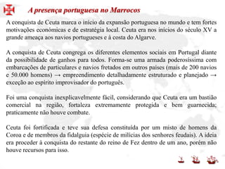 A conquista de Ceuta marca o início da expansão portuguesa no mundo e tem fortes
motivações económicas e de estratégia local. Ceuta era nos inícios do século XV a
grande ameaça aos navios portugueses e à costa do Algarve.
A conquista de Ceuta congrega os diferentes elementos sociais em Portugal diante
da possibilidade de ganhos para todos. Forma-se uma armada poderosíssima com
embarcações de particulares e navios fretados em outros países (mais de 200 navios
e 50.000 homens) → empreendimento detalhadamente estruturado e planejado →
exceção ao espírito improvisador do português.
Foi uma conquista inexplicavelmente fácil, considerando que Ceuta era um bastião
comercial na região, fortaleza extremamente protegida e bem guarnecida;
praticamente não houve combate.
Ceuta foi fortificada e teve sua defesa constituída por um misto de homens da
Coroa e de membros da fidalguia (espécie de milícias dos senhores feudais). A ideia
era proceder à conquista do restante do reino de Fez dentro de um ano, porém não
houve recursos para isso.
A presença portuguesa no Marrocos
 