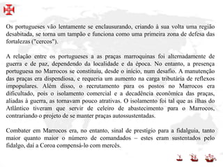 Os portugueses vão lentamente se enclausurando, criando à sua volta uma região
desabitada, se torna um tampão e funciona como uma primeira zona de defesa das
fortalezas ("cercos").
A relação entre os portugueses a as praças marroquinas foi alternadamente de
guerra e de paz, dependendo da localidade e da época. No entanto, a presença
portuguesa no Marrocos se constituiu, desde o início, num desafio. A manutenção
das praças era dispendiosa, e requeria um aumento na carga tributária de reflexos
impopulares. Além disso, o recrutamento para os postos no Marrocos era
dificultado, pois o isolamento comercial e a decadência econômica das praças,
aliadas à guerra, as tornavam pouco atrativas. O isolamento foi tal que as ilhas do
Atlântico tiveram que servir de celeiro de abastecimento para o Marrocos,
contrariando o projeto de se manter praças autossustentadas.
Combater em Marrocos era, no entanto, sinal de prestígio para a fidalguia, tanto
maior quanto maior o número de comandados – estes eram sustentados pelo
fidalgo, daí a Coroa compensá-lo com mercês.
 