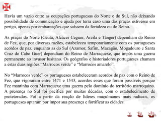 Havia um vazio entre as ocupações portuguesas do Norte e do Sul, não deixando
possibilidade de comunicação e ajuda por terra caso uma das praças estivesse em
perigo, apenas por embarcações que saíssem da fortaleza ou do Reino.
As praças do Norte (Ceuta, Alcácer Ceguer, Arzila e Tânger) dependiam do Reino
de Fez, que, por diversas razões, estabeleceu temporariamente com os portugueses
acordos de paz, enquanto as do Sul (Azamor, Safim, Mazagão, Mogadouro e Santa
Cruz do Cabo Guer) dependiam do Reino de Marraquexe, que impôs uma guerra
permanente ao invasor lusitano. Os geógrafos e historiadores portugueses chamam
a estas duas regiões “Marrocos verde” e “Marrocos amarelo”.
No “Marrocos verde” os portugueses estabeleceram acordos de paz com o Reino de
Fez, que vigoraram entre 1471 e 1543, acordos esses que foram possíveis porque
Fez mantinha com Marraquexe uma guerra pelo domínio do território marroquino.
A presença no Sul foi pacífica por muitas décadas, com o estabelecimento de
protetorados. Foi a partir da reação de líderes muçulmanos mais radicais, os
portugueses optaram por impor sua presença e fortificar as cidades.
 