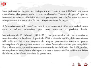 Nos períodos de tréguas, os portugueses exerciam a sua influência nas áreas
circundantes das praças, onde viviam os chamados “mouros de pazes”, que se
tornavam vassalos e tributários da coroa portuguesa. As relações entre as partes
ultrapassavam nos momentos de paz o simples carácter de trégua.
A "zona dos mouros de pazes“ era uma área produtora de tecidos → moeda de troca
com a África subsaariana por ouro, escravos e produtos locais.
No reinado de D. Manuel (1495-1521), os protetorados são incorporados e
transformados em fortalezas. A partir de 1510, a dinastia saadida, defensora de um
islã militante, inicia um conjunto de ataques permanentes contra as praças
marroquinas. Os portugueses tentam criar duas frentes de combate para conquistar
Fez e Marraquexe, aproveitando esse momento de instabilidade. Em 1524, porém,
os muçulmanos conquistam Marraquexe, e com a tomada de Fez unificam o Reino
de Marrocos. Instala-se um clima de guerra total.
 