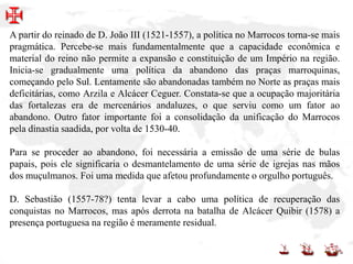 A partir do reinado de D. João III (1521-1557), a política no Marrocos torna-se mais
pragmática. Percebe-se mais fundamentalmente que a capacidade econômica e
material do reino não permite a expansão e constituição de um Império na região.
Inicia-se gradualmente uma política da abandono das praças marroquinas,
começando pelo Sul. Lentamente são abandonadas também no Norte as praças mais
deficitárias, como Arzila e Alcácer Ceguer. Constata-se que a ocupação majoritária
das fortalezas era de mercenários andaluzes, o que serviu como um fator ao
abandono. Outro fator importante foi a consolidação da unificação do Marrocos
pela dinastia saadida, por volta de 1530-40.
Para se proceder ao abandono, foi necessária a emissão de uma série de bulas
papais, pois ele significaria o desmantelamento de uma série de igrejas nas mãos
dos muçulmanos. Foi uma medida que afetou profundamente o orgulho português.
D. Sebastião (1557-78?) tenta levar a cabo uma política de recuperação das
conquistas no Marrocos, mas após derrota na batalha de Alcácer Quibir (1578) a
presença portuguesa na região é meramente residual.
 