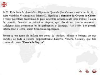 1420: Pela bula In Apostolice Dignitatis Specula (homônima a outra de 1418), o
papa Martinho V concede ao infante D. Henrique o domínio da Ordem de Cristo,
o maior potentado econômico do país, detentora de terras e de força militar. É o que
lhe permite financiar as primeiras viagens, que não deram retorno econômico
suficiente para compensar os investimentos e despesas. Até 1460, é o próprio
infante (não a Coroa) quem financia as expedições.
Forma-se em torno do infante um corpo de técnicos, pilotos e homens do mar
trazidos de toda a Europa (especialmente Gênova, Veneza, Galícia), que fica
conhecido como "Escola de Sagres".
 