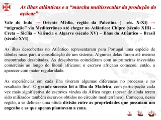 Vale do Indo → Oriente Médio, região da Palestina ( séc. X-XI) →
“migração” via Mediterrâneo até chegar ao Atlântico: Chipre (século XIII) –
Creta – Sicília – Valência e Algarve (século XV) – Ilhas do Atlântico – Brasil
(século XVI)
As ilhas descobertas no Atlântico representaram para Portugal uma espécie de
tábulas rasas para a consolidação de um sistema. Algumas delas foram até mesmo
encontradas desabitadas. As descobertas coincidiram com as primeiras investidas
comerciais ao longo do litoral africano; o escravo africano começou, então, a
aparecer com maior regularidade.
As experiências em cada ilha tiveram algumas diferenças no processo e no
resultado final. O grande sucesso foi a Ilha da Madeira, com participação cada
vez mais significativa de escravos vindos da África negra (apesar de ainda terem
sido utilizados também escravos obtidos no circuito mediterrâneo). Começou, nessa
região, a se delinear uma nítida divisão entre as propriedades que possuíam um
engenho e as que apenas plantavam a cana.
As ilhas atlânticas e a “marcha multissecular da produção do
açúcar”
 