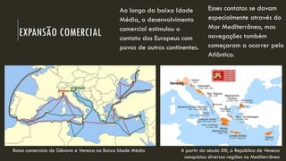 EXPANSÃO COMERCIAL 
Ao longo da baixa Idade Média, o desenvolvimento comercial estimulou o contato dos Europeus com povos de outros continentes. 
A partir do século XIII, a República de Veneza conquistou diversas regiões no Mediterrâneo 
Esses contatos se davam especialmente através do Mar Mediterrâneo, mas navegações também começaram a ocorrer pelo Atlântico. 
Rotas comerciais de Gênova e Veneza na Baixa Idade Média  