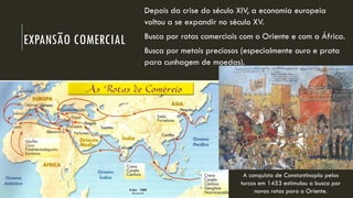 EXPANSÃO COMERCIAL 
Depois da crise do século XIV, a economia europeia voltou a se expandir no século XV. 
Busca por rotas comerciais com o Oriente e com a África. 
Busca por metais preciosos (especialmente ouro e prata para cunhagem de moedas). 
A conquista de Constantinopla pelos turcos em 1453 estimulou a busca por novas rotas para o Oriente.  