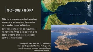 RECONQUISTA IBÉRICA 
Não foi a toa que os primeiros reinos europeus a se lançaremàs grandes navegações foram os Ibéricos. 
Estes reinos atacavam os muçulmanos no norte da África e navegavam pela costa africana em busca de aliados contra os muçulmanos. 
A conquista de Ceuta em 1415 marca o início da “Expansão Marítima Portuguesa”, mas é ao mesmo tempo a continuação da “Reconquista Ibérica”.  