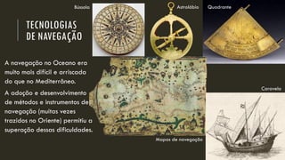TECNOLOGIAS DE NAVEGAÇÃO 
A navegação no Oceano era muito mais difícil e arriscada do que no Mediterrâneo. 
A adoção e desenvolvimento de métodos e instrumentos de navegação (muitas vezes trazidos no Oriente) permitiu a superação dessas dificuldades. 
Quadrante 
Astrolábio 
Caravela 
Bússola 
Mapas de navegação  