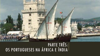 PARTE TRÊS: OS PORTUGUESES NA ÁFRICA E ÍNDIA  