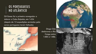 OS PORTUGUESES NO ATLÂNTICO 
Gil Eanes foi o primeiro navegador a dobrar o Cabo Bojador, em 1434 (depois de 15 expedições enviadas pela coroa portuguesa terem falhado). 
Diogo Cão desbravou o Rio Congo entre 1485 e 1486.  
