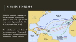 AS VIAGENS DE COLOMBO 
Colombo conseguiu convencer os reis espanhóis a financiar uma pequena frota para explorar uma rota ocidental para as Índias (isto é, circunavegandoa Terra). 
Na verdade, sua viagem descobriu um novo continente –fato que só foi realmente percebido por outro navegador, Américo Vespúcio.  