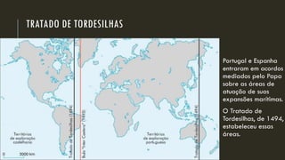 TRATADO DE TORDESILHAS 
Portugal e Espanha entraram em acordos mediados pelo Papa sobre as áreas de atuação de suas expansões marítimas. 
O Tratado de Tordesilhas, de 1494, estabeleceu essas áreas.  