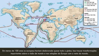 Em menos de 100 anos os europeus haviam desbravado quase todo o globo. Isso trouxe transformações importantes sobre a visão de mundo e nas relações da Europa com o resto do mundo. 