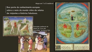 Boa parte do conhecimento europeu sobre o resto do mundo vinha de relatos de viajantes e histórias fabulosas. 
Ilustrações medievais de cópias do “Livro das maravilhas” de Marco Polo 
Mapa em T e O medieval  
