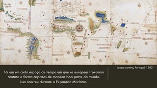 Mapa cantino, Portugal, 1502 
Foi em um curto espaço de tempo em que os europeus travaram contato e foram capazes de mapear boa parte do mundo. 
Isso ocorreu durante a Expansão Marítima.  