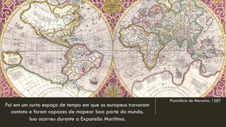 Planisfério de Mercator, 1587 
Foi em um curto espaço de tempo em que os europeus travaram contato e foram capazes de mapear boa parte do mundo. 
Isso ocorreu durante a Expansão Marítima.  