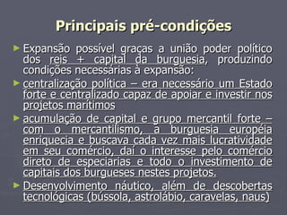 Expansão possível graças a união poder político dos  reis + capital da burguesia , produzindo condições necessárias à expansão:  centralização política – era necessário um Estado forte e centralizado capaz de apoiar e investir nos projetos marítimos acumulação de capital e grupo mercantil forte – com o mercantilismo, a burguesia européia enriquecia e buscava cada vez mais lucratividade em seu comércio, daí o interesse pelo comércio direto de especiarias e todo o investimento de capitais dos burgueses nestes projetos. Desenvolvimento náutico, além de descobertas tecnológicas (bússola, astrolábio, caravelas, naus) Principais pré-condições 