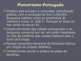 Primeiro país europeu a conquistar centralização política, com a revolução de Avis (1383/85). Burguesia lusitana vence as pretensões da nobreza e coroa  D. João I.  Portugal se lança ao mar ainda no século XV. Desenvolvimento das cidades portuguesas e da burguesia comercial por ser um ponto importante na rota do comércio das cidades italianas para o norte da Europa. Posição Geográfica favorável da Península Ibérica em relação ao Oceano Atlântico. Conhecimento devido a prática da pesca do bacalhau. Pioneirismo Português 