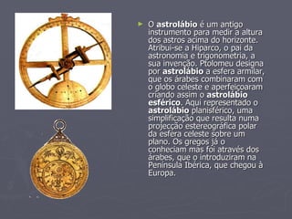 O  astrolábio  é um antigo instrumento para medir a altura dos astros acima do horizonte. Atribui-se a Hiparco, o pai da astronomia e trigonometria, a sua invenção. Ptolomeu designa por  astrolábio  a esfera armilar, que os árabes combinaram com o globo celeste e aperfeiçoaram criando assim o  astrolábio esférico . Aqui representado o  astrolábio  planisférico, uma simplificação que resulta numa projecção estereográfica polar da esfera celeste sobre um plano. Os gregos já o conheciam mas foi através dos árabes, que o introduziram na Península Ibérica, que chegou à Europa.  