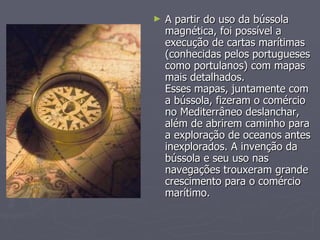 A partir do uso da bússola magnética, foi possível a execução de cartas marítimas (conhecidas pelos portugueses como portulanos) com mapas mais detalhados.  Esses mapas, juntamente com a bússola, fizeram o comércio no Mediterrâneo deslanchar, além de abrirem caminho para a exploração de oceanos antes inexplorados. A invenção da bússola e seu uso nas navegações trouxeram grande crescimento para o comércio marítimo.  
