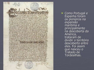 Como Portugal e Espanha foram os pioneiros na expansão marítima e principalmente na descoberta da América, trataram de dividir o território descoberto entre eles. Foi assim que nasceu o Tratado de Tordesilhas. 