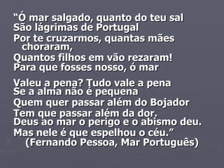 “ Ó mar salgado, quanto do teu sal São lágrimas de Portugal Por te cruzarmos, quantas mães choraram, Quantos filhos em vão rezaram! Para que fosses nosso, ó mar Valeu a pena? Tudo vale a pena Se a alma não é pequena Quem quer passar além do Bojador Tem que passar além da dor. Deus ao mar o perigo e o abismo deu. Mas nele é que espelhou o céu.” (Fernando Pessoa, Mar Português) 