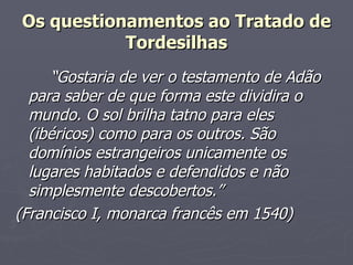 “ Gostaria de ver o testamento de Adão para saber de que forma este dividira o mundo. O sol brilha tatno para eles (ibéricos) como para os outros. São domínios estrangeiros unicamente os lugares habitados e defendidos e não simplesmente descobertos.” (Francisco I, monarca francês em 1540) Os questionamentos ao Tratado de Tordesilhas 