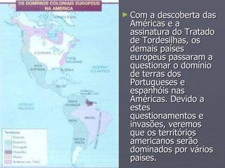 Com a descoberta das Américas e a assinatura do Tratado de Tordesilhas, os demais países europeus passaram a questionar o domínio de terras dos Portugueses e espanhóis nas Américas. Devido a estes questionamentos e invasões, veremos que os territórios americanos serão dominados por vários países.  