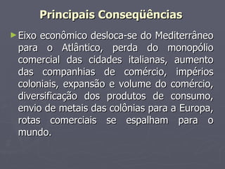 Eixo econômico desloca-se do Mediterrâneo para o Atlântico, perda do monopólio comercial das cidades italianas, aumento das companhias de comércio, impérios coloniais, expansão e volume do comércio, diversificação dos produtos de consumo, envio de metais das colônias para a Europa, rotas comerciais se espalham para o mundo. Principais Conseqüências  