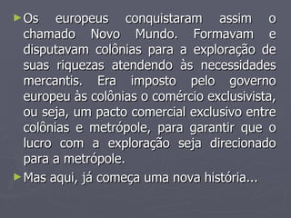 Os europeus conquistaram assim o chamado Novo Mundo. Formavam e disputavam colônias para a exploração de suas riquezas atendendo às necessidades mercantis. Era imposto pelo governo europeu às colônias o comércio exclusivista, ou seja, um pacto comercial exclusivo entre colônias e metrópole, para garantir que o lucro com a exploração seja direcionado para a metrópole. Mas aqui, já começa uma nova história... 