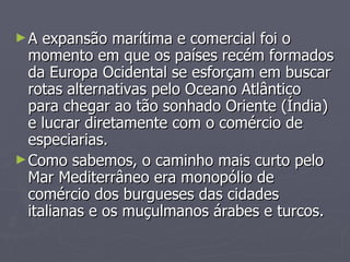 A expansão marítima e comercial foi o momento em que os países recém formados da Europa Ocidental se esforçam em buscar rotas alternativas pelo Oceano Atlântico para chegar ao tão sonhado Oriente (Índia) e lucrar diretamente com o comércio de especiarias. Como sabemos, o caminho mais curto pelo Mar Mediterrâneo era monopólio de comércio dos burgueses das cidades italianas e os muçulmanos árabes e turcos. 