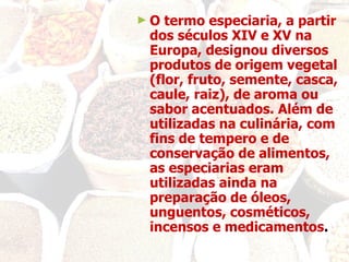 O termo especiaria, a partir dos séculos XIV e XV na Europa, designou diversos produtos de origem vegetal (flor, fruto, semente, casca, caule, raiz), de aroma ou sabor acentuados. Além de utilizadas na culinária, com fins de tempero e de conservação de alimentos, as especiarias eram utilizadas ainda na preparação de óleos, unguentos, cosméticos, incensos e medicamentos . 