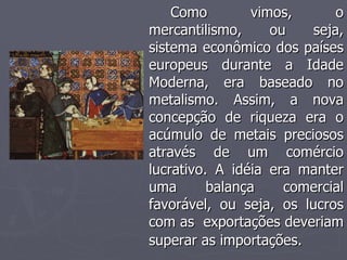 Como vimos, o mercantilismo, ou seja, sistema econômico dos países europeus durante a Idade Moderna, era baseado no metalismo. Assim, a nova concepção de riqueza era o acúmulo de metais preciosos através de um comércio lucrativo. A idéia era manter uma balança comercial favorável, ou seja, os lucros com as  exportações deveriam superar as importações.   
