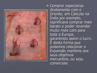 Comprar especiarias diretamente com o Oriente, em Calicute na Índia por exemplo, siginificava comprar mais barato e poder revender muito mais caro para toda a Europa, garantindo assim o lucro. É desta forma que podemos relacionar a Expansão marítima aos seus objetivos mercantins, ou seja, comerciais. 