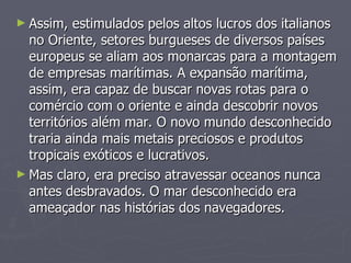 Assim, estimulados pelos altos lucros dos italianos no Oriente, setores burgueses de diversos países europeus se aliam aos monarcas para a montagem de empresas marítimas. A expansão marítima, assim, era capaz de buscar novas rotas para o comércio com o oriente e ainda descobrir novos territórios além mar. O novo mundo desconhecido traria ainda mais metais preciosos e produtos tropicais exóticos e lucrativos. Mas claro, era preciso atravessar oceanos nunca antes desbravados. O mar desconhecido era ameaçador nas histórias dos navegadores. 