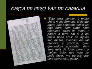 Carta de Pero Vaz DE Caminha “ Esta terra, senhor, é muito chã e muito formosa. Nela até agora não podemos saber se haja ouro, nem prata, nem nenhuma coisa de metal...; porém a terra em si é de muito bons ares; as águas são muitas, infindas; em tal maneira é graciosa, que, querendo-a aproveitar, dar-se-á nela de tudo; porém o melhor fruto, que nela se pode fazer, me parece que será salvar esta gente...” 