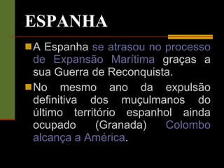 ESPANHA A Espanha  se atrasou no processo de Expansão Marítima  graças a sua Guerra de Reconquista. No mesmo ano da expulsão definitiva dos muçulmanos do último território espanhol ainda ocupado (Granada)  Colombo alcança a América . 