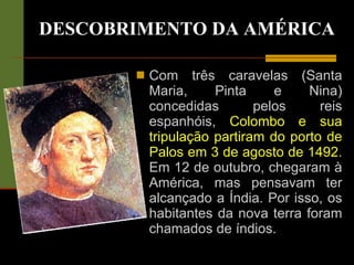 DESCOBRIMENTO DA AMÉRICA Com três caravelas (Santa Maria, Pinta e Nina) concedidas pelos reis espanhóis,  Colombo e sua tripulação partiram do porto de Palos em 3 de agosto de 1492 . Em 12 de outubro, chegaram à América, mas pensavam ter alcançado a Índia. Por isso, os habitantes da nova terra foram chamados de índios. 