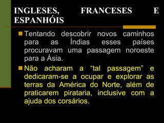 INGLESES, FRANCESES E ESPANHÓIS Tentando descobrir novos caminhos para as Índias esses países procuravam uma passagem noroeste para a Ásia. Não acharam a “tal passagem” e dedicaram-se a ocupar e explorar as terras da América do Norte, além de praticarem pirataria, inclusive com a ajuda dos corsários. 