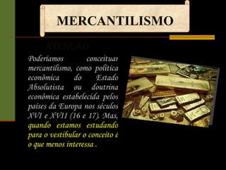 MERCANTILISMO ATENÇÃO  Poderíamos conceituar mercantilismo, como política econômica do Estado Absolutista ou doutrina econômica estabelecida pelos países da Europa nos séculos XVI e XVII (16 e 17). Mas,  quando estamos estudando para o vestibular o conceito é o que menos interessa . 