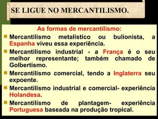 SE LIGUE NO MERCANTILISMO. As formas de mercantilismo: Mercantilismo metalístico ou bulionista, a  Espanha  viveu essa experiência. Mercantilismo industrial - a  França  é o seu melhor representante; também chamado de Golbertismo. Mercantilismo comercial, tendo a  Inglaterra  seu expoente. Mercantilismo industrial e comercial- experiência  Holandesa . Mercantilismo de plantagem- experiência  Portuguesa  baseada na produção tropical. 