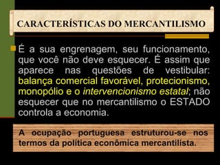 CARACTERÍSTICAS DO MERCANTILISMO É a sua engrenagem, seu funcionamento, que você não deve esquecer. É assim que aparece nas questões de vestibular:  balança comercial favorável, protecionismo, monopólio e o  intervencionismo estatal ; não esquecer que no mercantilismo o ESTADO controla a economia. A ocupação portuguesa estruturou-se nos termos da política econômica mercantilista. 