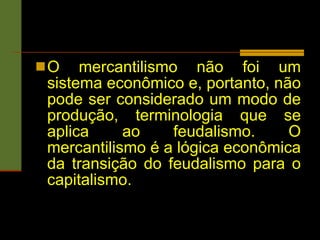 O mercantilismo não foi um sistema econômico e, portanto, não pode ser considerado um modo de produção, terminologia que se aplica ao feudalismo. O mercantilismo é a lógica econômica da transição do feudalismo para o capitalismo.   