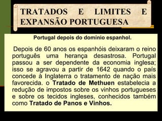 TRATADOS E LIMITES E EXPANSÃO PORTUGUESA Portugal depois do domínio espanhol.  Depois de 60 anos os espanhóis deixaram o reino português uma herança desastrosa. Portugal passou a ser dependente da economia inglesa; isso se agravou a partir de 1642 quando o país concede à Inglaterra o tratamento de nação mais favorecida. o  Tratado de Methuen  estabelecia a redução de impostos sobre os vinhos portugueses e sobre os tecidos ingleses, conhecidos também como  Tratado de Panos e Vinhos. 