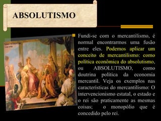 ABSOLUTISMO Fundi-se com o mercantilismo, é normal encontrarmos uma fusão entre eles.  Podemos aplicar um conceito de mercantilismo: como política econômica do absolutismo , ou ABSOLUTISMO, como doutrina política da economia mercantil. Veja os exemplos nas características do mercantilismo: O intervencionismo estatal, o estado e o rei são praticamente as mesmas coisas;  o monopólio que é concedido pelo rei.   