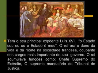 Tem o seu principal expoente Luis XVI,  “o Estado sou eu ou o Estado é meu”. O rei era o dono da vida e da morte na sociedade francesa, ocupante dos cargos mais importante de seu  governo. O rei acumulava funções como: Chefe Supremo do Exército, O supremo mandatário do Tribunal de Justiça. 