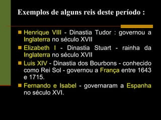 Exemplos de alguns reis deste período : Henrique VIII  - Dinastia Tudor : governou a  Inglaterra  no século XVII  Elizabeth I  - Dinastia Stuart - rainha da  Inglaterra  no século XVII  Luis XIV  - Dinastia dos Bourbons - conhecido como Rei Sol - governou a  França  entre 1643 e 1715.  Fernando e Isabel  - governaram a  Espanha  no século XVI.  