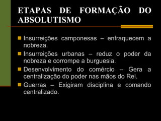 ETAPAS DE FORMAÇÃO DO ABSOLUTISMO Insurreições camponesas – enfraquecem a nobreza. Insurreições urbanas – reduz o poder da nobreza e corrompe a burguesia. Desenvolvimento do comércio – Gera a centralização do poder nas mãos do Rei. Guerras – Exigiram disciplina e comando centralizado. 