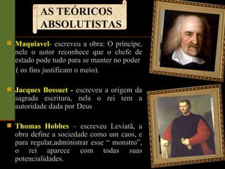 Maquiavel - escreveu a obra: O príncipe, nele o autor reconhece que o chefe de estado pode tudo para se manter no poder ( os fins justificam o meio). Jacques Bossuet -  escreveu a origem da sagrada escritura, nela o rei tem a autoridade dada por Deus Thomas Hobbes  – escreveu Leviatã, a obra define a sociedade como um caos, e para regular,administrar esse “ monstro”, o rei aparece com todas suas potencialidades. AS TEÓRICOS ABSOLUTISTAS 