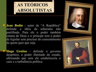 Jean Bodin   - autor de “A República” defende a idéia da soberania não partilhada. Para ele o poder também emana de Deus e o príncipe tem o poder de legislar sem precisar do consentimento de quem quer que seja.  Hugo Grotius   -   defende o governo despótico, o poder ilimitado do estado, afirmando que sem ele estabeleceria o caos e a turbulência política.  AS TEÓRICOS ABSOLUTISTAS 