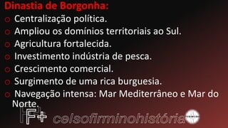 Dinastia de Borgonha:
o Centralização política.
o Ampliou os domínios territoriais ao Sul.
o Agricultura fortalecida.
o Investimento indústria de pesca.
o Crescimento comercial.
o Surgimento de uma rica burguesia.
o Navegação intensa: Mar Mediterrâneo e Mar do
Norte.
 